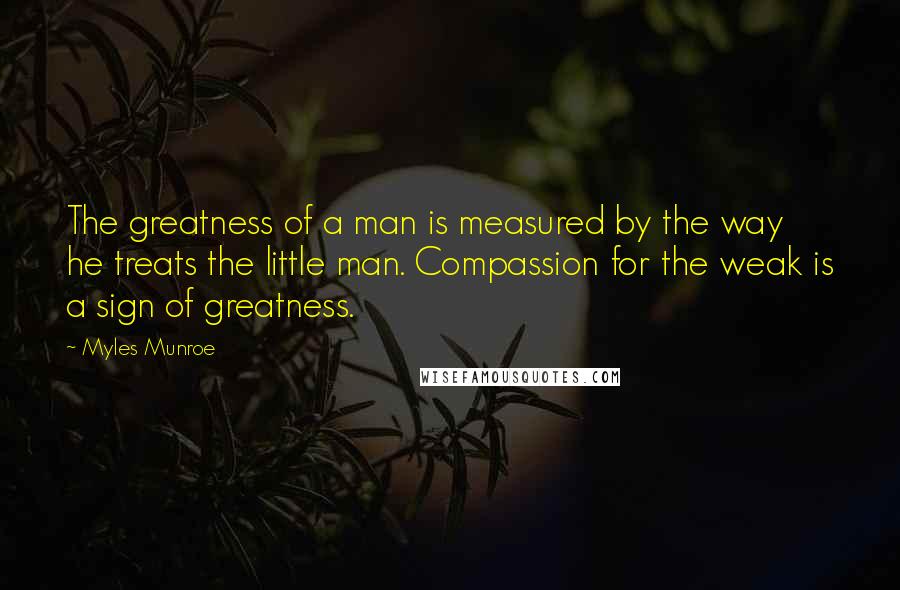 Myles Munroe Quotes: The greatness of a man is measured by the way he treats the little man. Compassion for the weak is a sign of greatness.