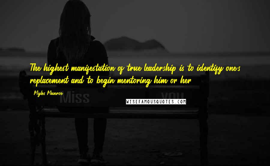 Myles Munroe Quotes: The highest manifestation of true leadership is to identify one's replacement and to begin mentoring him or her.