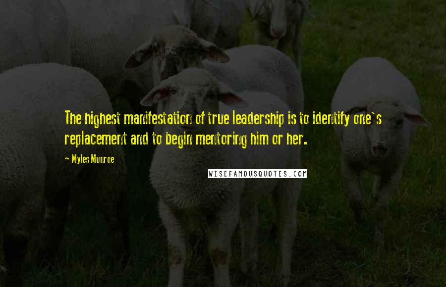 Myles Munroe Quotes: The highest manifestation of true leadership is to identify one's replacement and to begin mentoring him or her.
