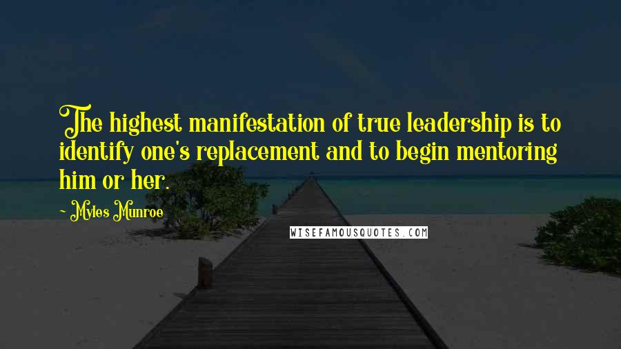 Myles Munroe Quotes: The highest manifestation of true leadership is to identify one's replacement and to begin mentoring him or her.