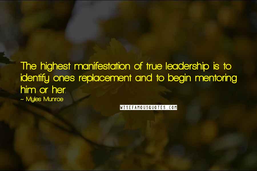 Myles Munroe Quotes: The highest manifestation of true leadership is to identify one's replacement and to begin mentoring him or her.