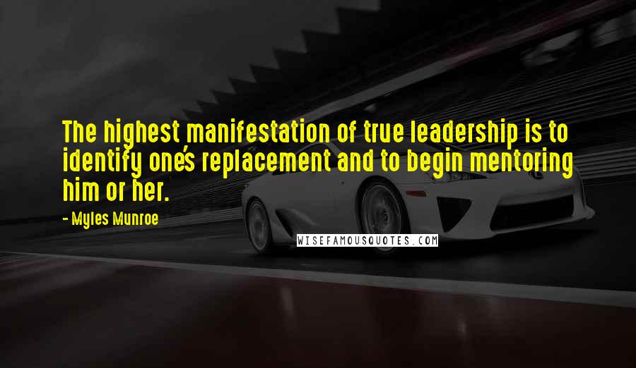 Myles Munroe Quotes: The highest manifestation of true leadership is to identify one's replacement and to begin mentoring him or her.