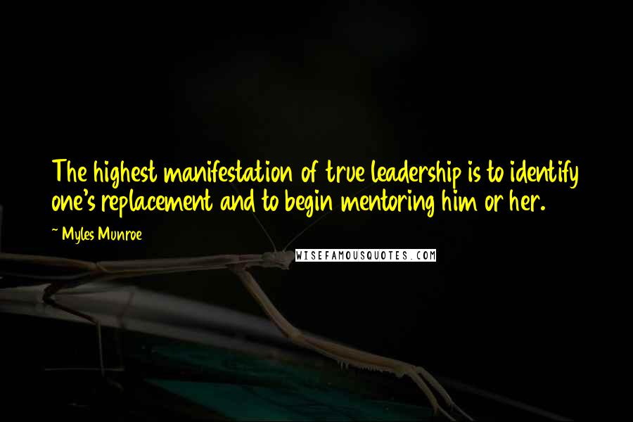 Myles Munroe Quotes: The highest manifestation of true leadership is to identify one's replacement and to begin mentoring him or her.