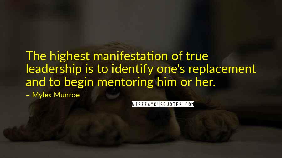 Myles Munroe Quotes: The highest manifestation of true leadership is to identify one's replacement and to begin mentoring him or her.