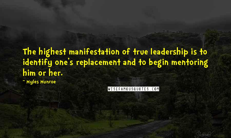 Myles Munroe Quotes: The highest manifestation of true leadership is to identify one's replacement and to begin mentoring him or her.