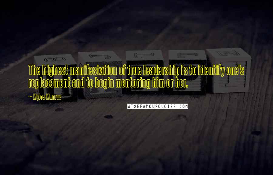 Myles Munroe Quotes: The highest manifestation of true leadership is to identify one's replacement and to begin mentoring him or her.