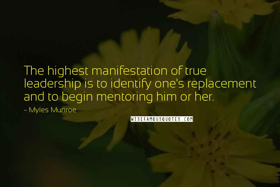 Myles Munroe Quotes: The highest manifestation of true leadership is to identify one's replacement and to begin mentoring him or her.