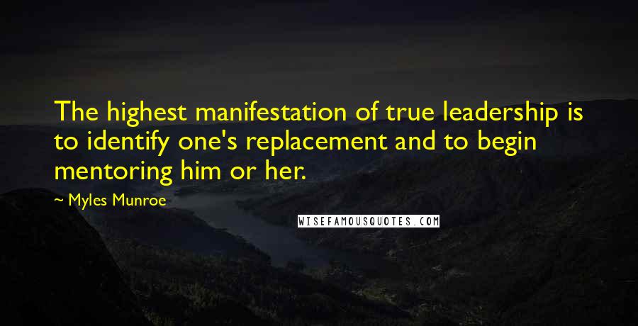 Myles Munroe Quotes: The highest manifestation of true leadership is to identify one's replacement and to begin mentoring him or her.