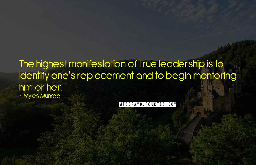 Myles Munroe Quotes: The highest manifestation of true leadership is to identify one's replacement and to begin mentoring him or her.