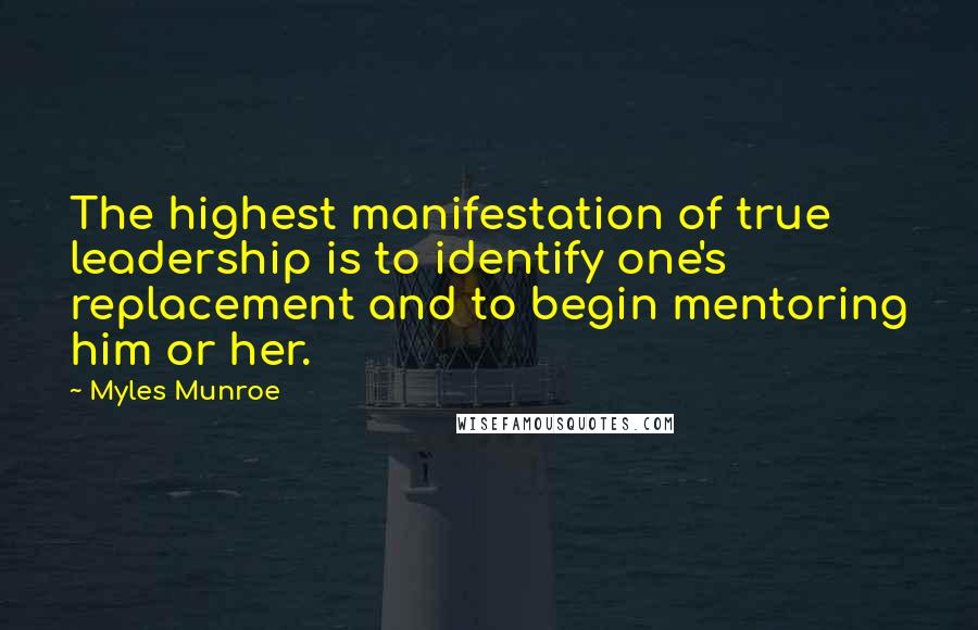 Myles Munroe Quotes: The highest manifestation of true leadership is to identify one's replacement and to begin mentoring him or her.