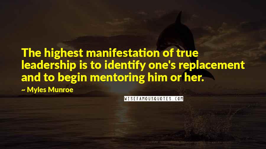 Myles Munroe Quotes: The highest manifestation of true leadership is to identify one's replacement and to begin mentoring him or her.