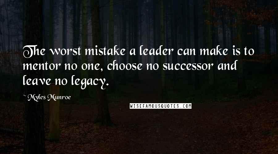 Myles Munroe Quotes: The worst mistake a leader can make is to mentor no one, choose no successor and leave no legacy.
