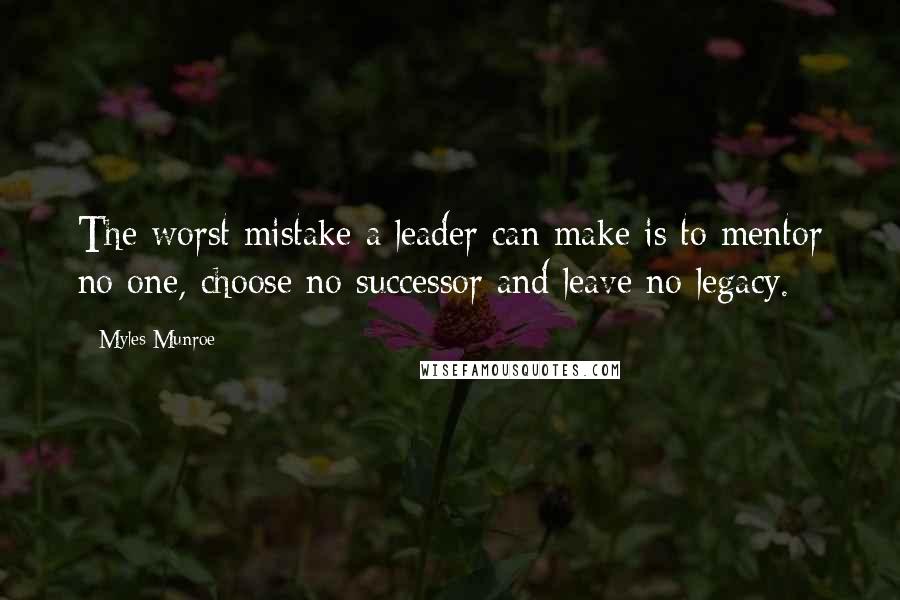 Myles Munroe Quotes: The worst mistake a leader can make is to mentor no one, choose no successor and leave no legacy.
