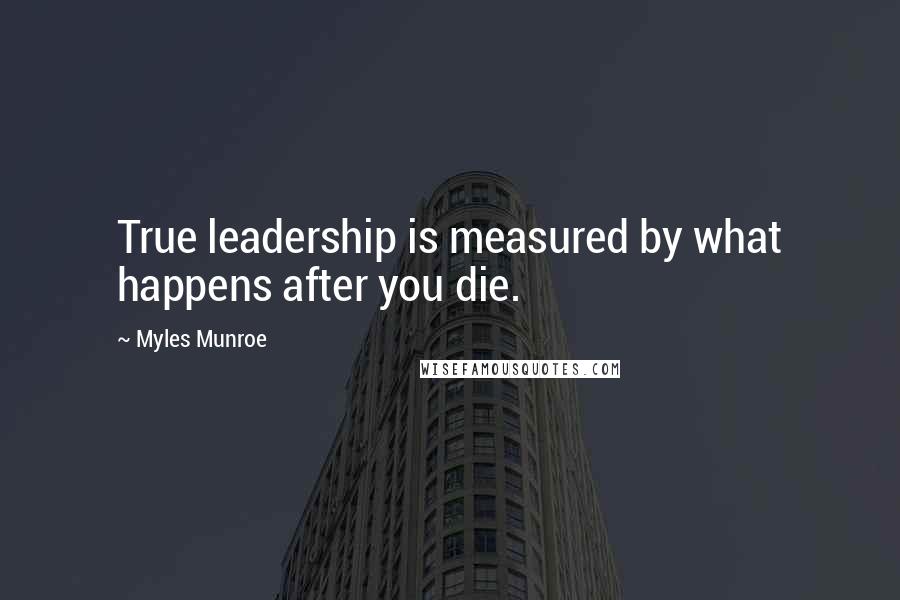 Myles Munroe Quotes: True leadership is measured by what happens after you die.