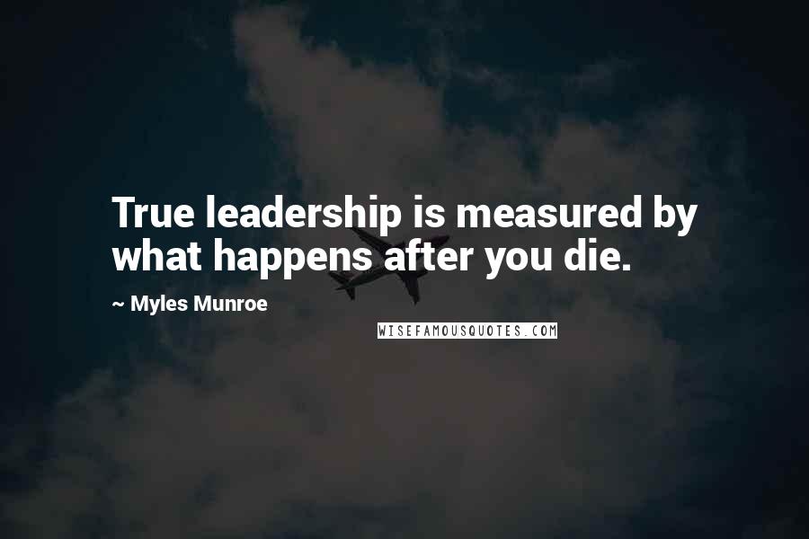 Myles Munroe Quotes: True leadership is measured by what happens after you die.