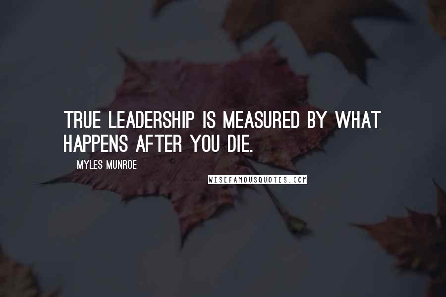 Myles Munroe Quotes: True leadership is measured by what happens after you die.