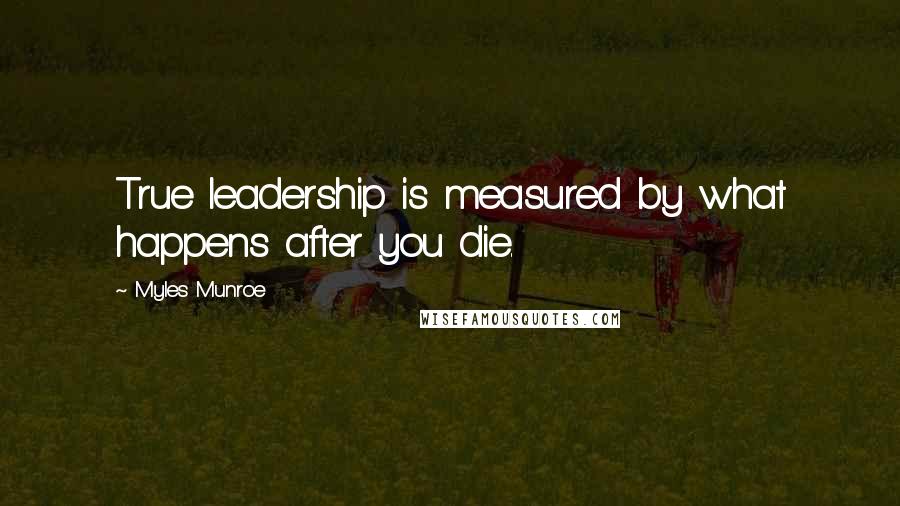 Myles Munroe Quotes: True leadership is measured by what happens after you die.