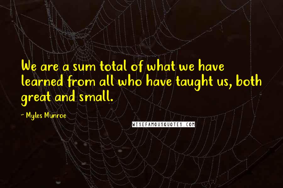 Myles Munroe Quotes: We are a sum total of what we have learned from all who have taught us, both great and small.