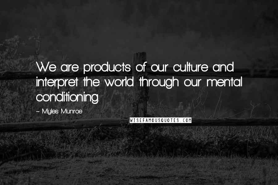 Myles Munroe Quotes: We are products of our culture and interpret the world through our mental conditioning.