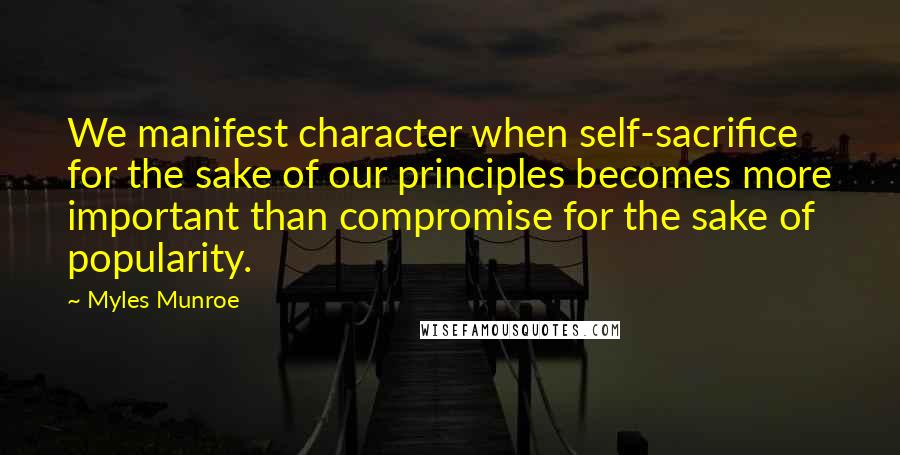 Myles Munroe Quotes: We manifest character when self-sacrifice for the sake of our principles becomes more important than compromise for the sake of popularity.