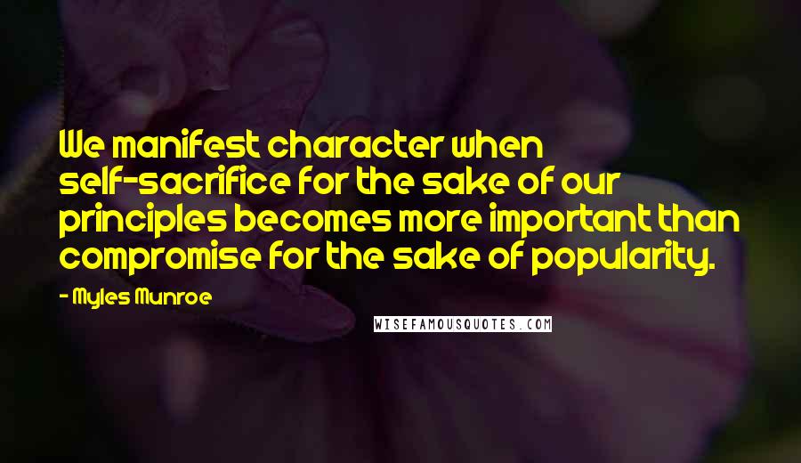 Myles Munroe Quotes: We manifest character when self-sacrifice for the sake of our principles becomes more important than compromise for the sake of popularity.