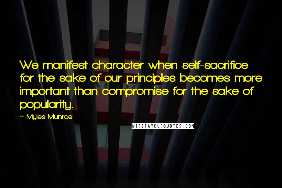 Myles Munroe Quotes: We manifest character when self-sacrifice for the sake of our principles becomes more important than compromise for the sake of popularity.