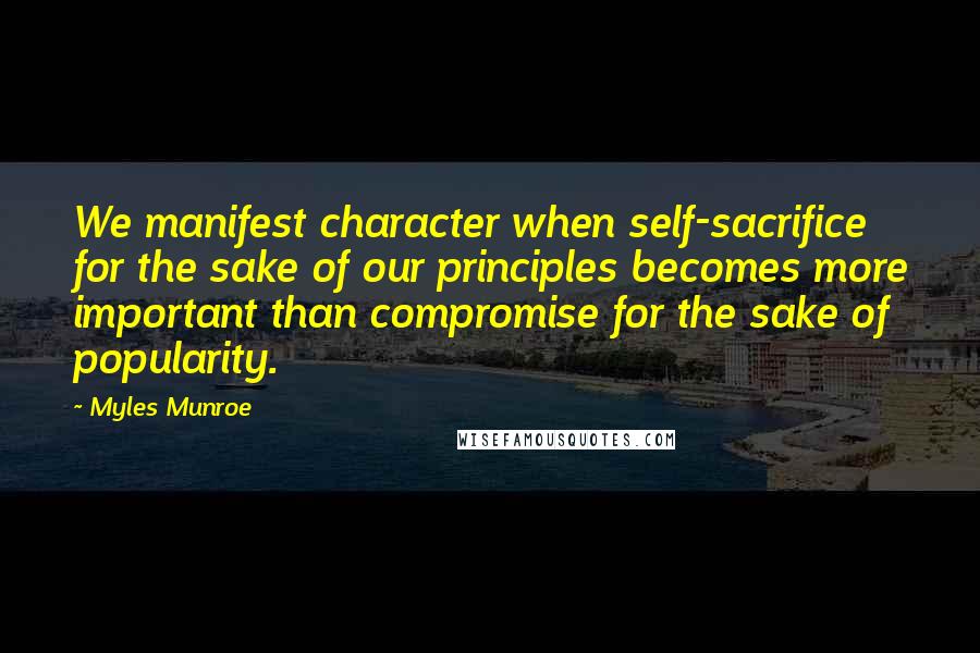 Myles Munroe Quotes: We manifest character when self-sacrifice for the sake of our principles becomes more important than compromise for the sake of popularity.