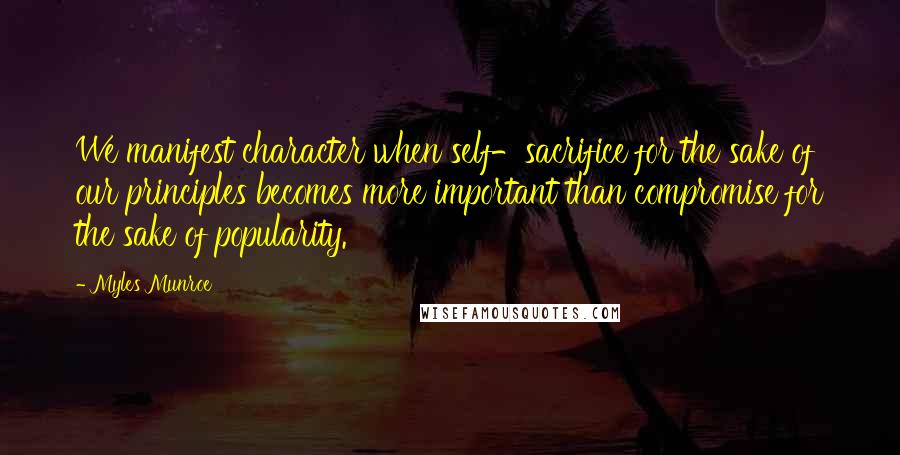 Myles Munroe Quotes: We manifest character when self-sacrifice for the sake of our principles becomes more important than compromise for the sake of popularity.