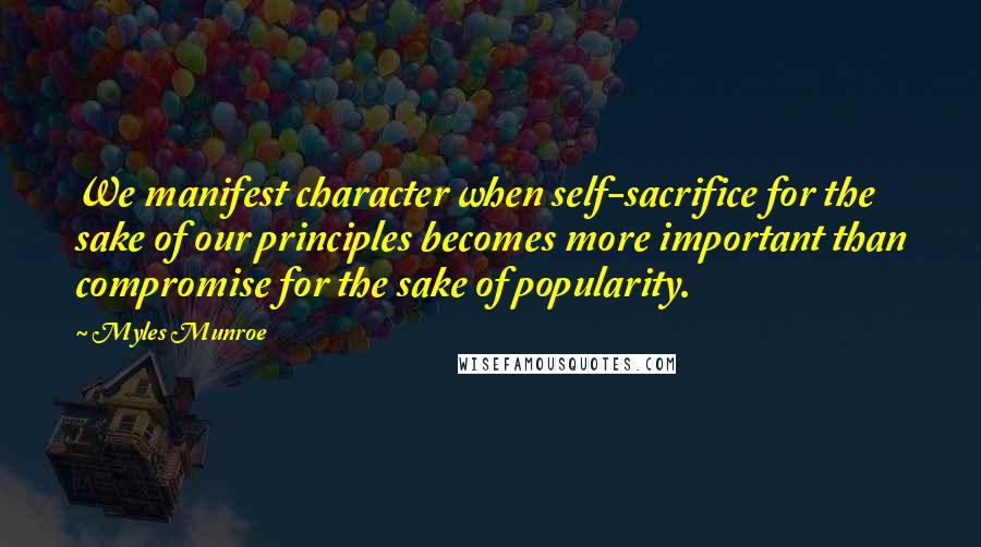 Myles Munroe Quotes: We manifest character when self-sacrifice for the sake of our principles becomes more important than compromise for the sake of popularity.