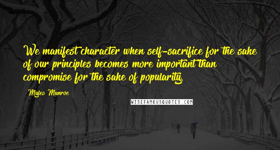 Myles Munroe Quotes: We manifest character when self-sacrifice for the sake of our principles becomes more important than compromise for the sake of popularity.