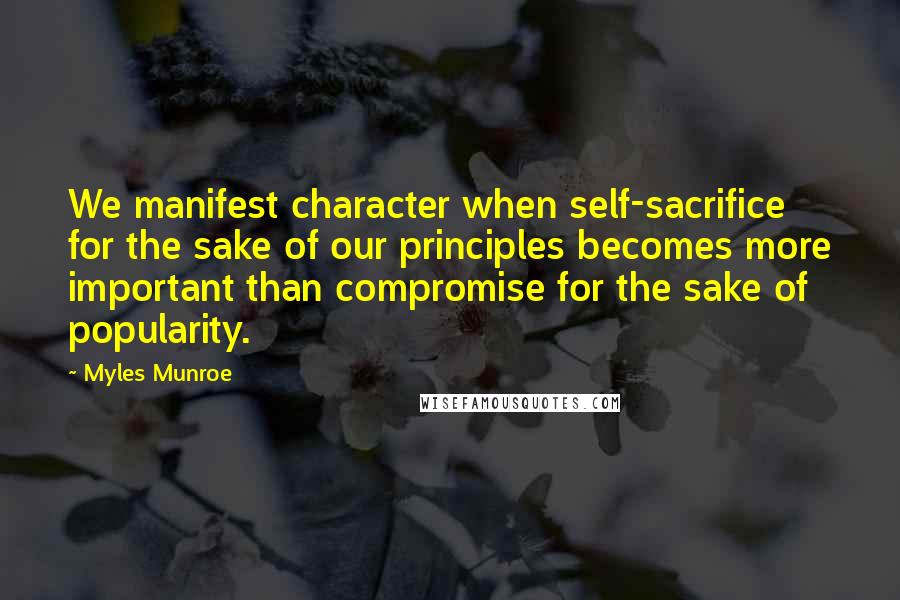 Myles Munroe Quotes: We manifest character when self-sacrifice for the sake of our principles becomes more important than compromise for the sake of popularity.