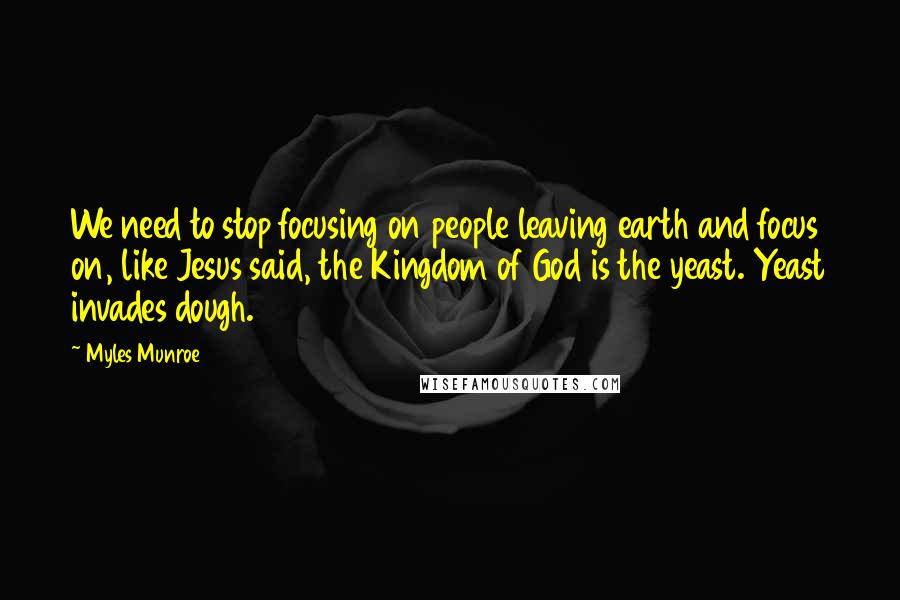 Myles Munroe Quotes: We need to stop focusing on people leaving earth and focus on, like Jesus said, the Kingdom of God is the yeast. Yeast invades dough.