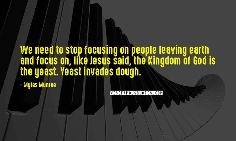 Myles Munroe Quotes: We need to stop focusing on people leaving earth and focus on, like Jesus said, the Kingdom of God is the yeast. Yeast invades dough.