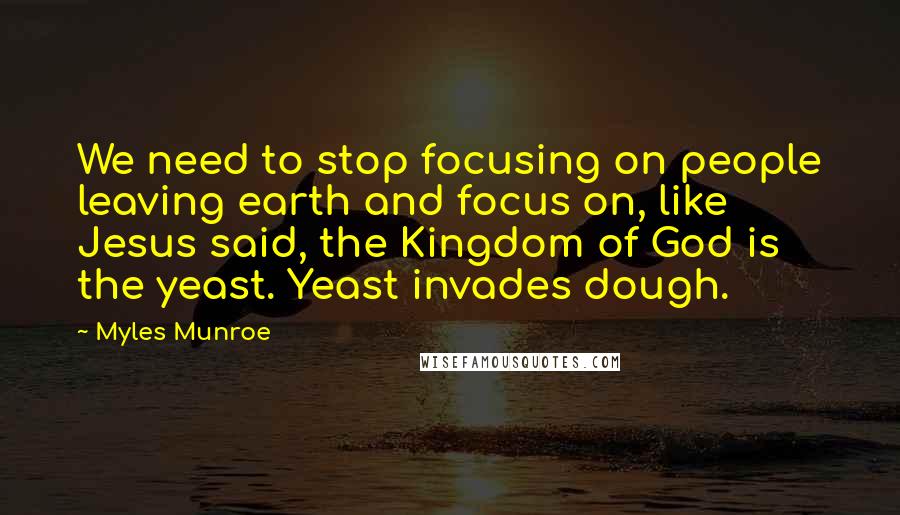 Myles Munroe Quotes: We need to stop focusing on people leaving earth and focus on, like Jesus said, the Kingdom of God is the yeast. Yeast invades dough.