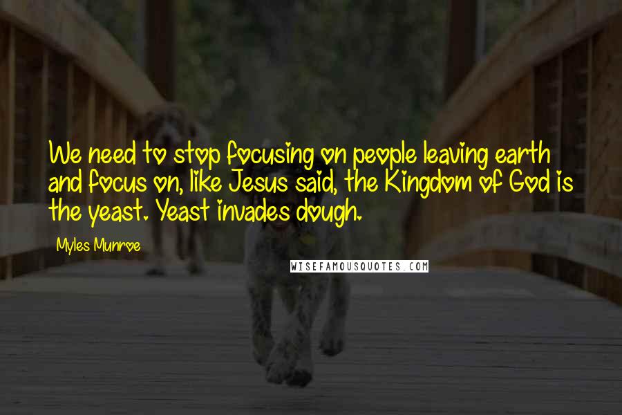 Myles Munroe Quotes: We need to stop focusing on people leaving earth and focus on, like Jesus said, the Kingdom of God is the yeast. Yeast invades dough.