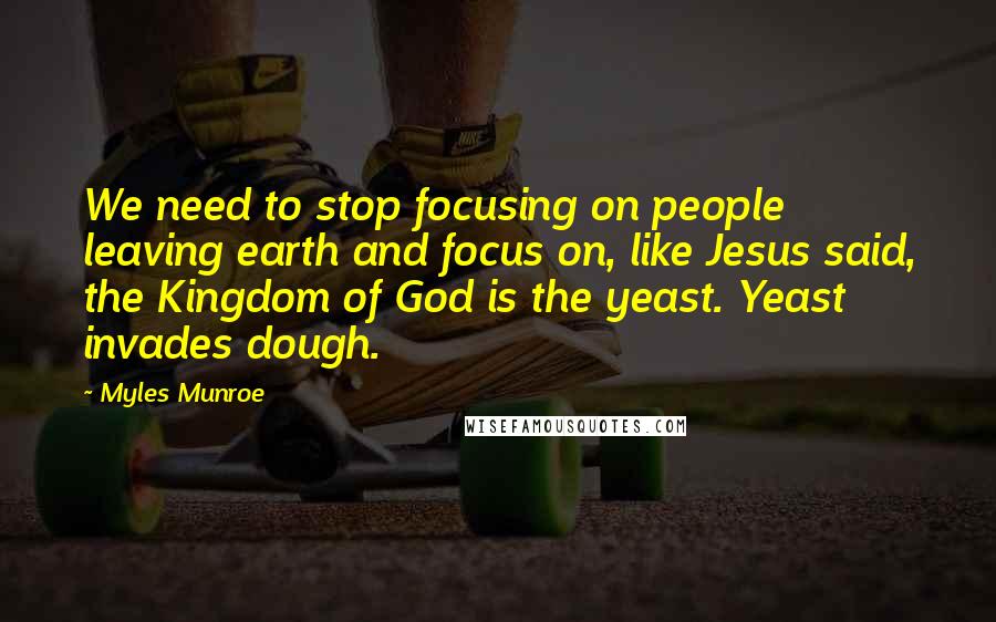 Myles Munroe Quotes: We need to stop focusing on people leaving earth and focus on, like Jesus said, the Kingdom of God is the yeast. Yeast invades dough.