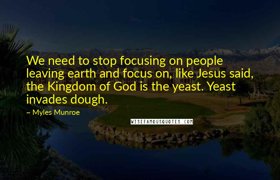 Myles Munroe Quotes: We need to stop focusing on people leaving earth and focus on, like Jesus said, the Kingdom of God is the yeast. Yeast invades dough.