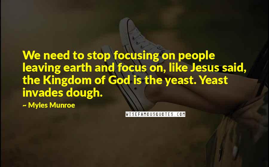 Myles Munroe Quotes: We need to stop focusing on people leaving earth and focus on, like Jesus said, the Kingdom of God is the yeast. Yeast invades dough.