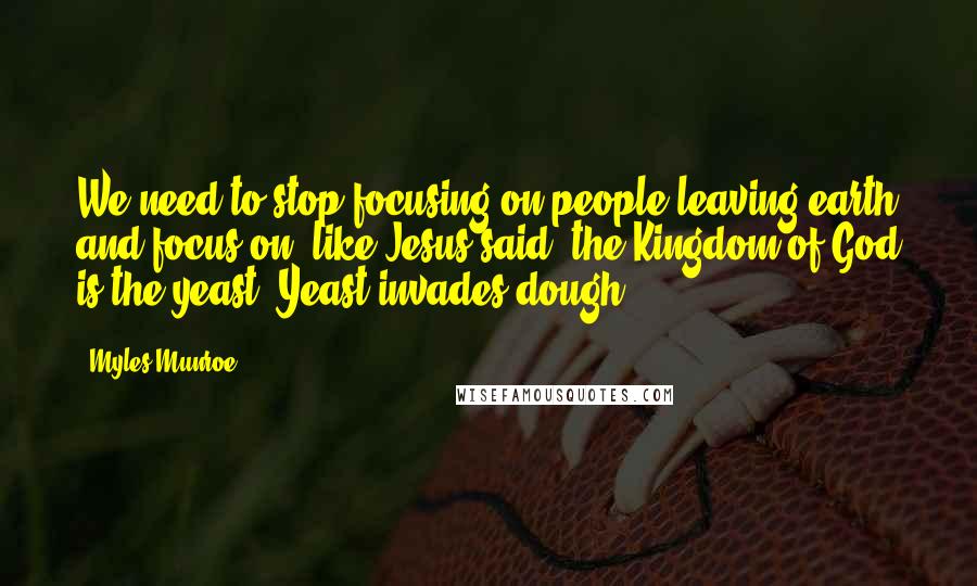 Myles Munroe Quotes: We need to stop focusing on people leaving earth and focus on, like Jesus said, the Kingdom of God is the yeast. Yeast invades dough.