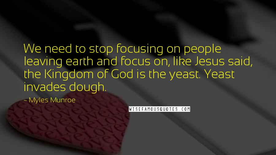 Myles Munroe Quotes: We need to stop focusing on people leaving earth and focus on, like Jesus said, the Kingdom of God is the yeast. Yeast invades dough.