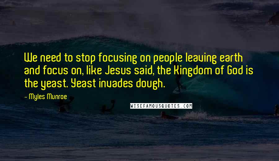 Myles Munroe Quotes: We need to stop focusing on people leaving earth and focus on, like Jesus said, the Kingdom of God is the yeast. Yeast invades dough.