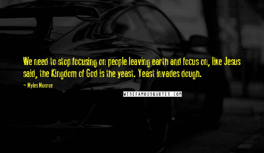 Myles Munroe Quotes: We need to stop focusing on people leaving earth and focus on, like Jesus said, the Kingdom of God is the yeast. Yeast invades dough.