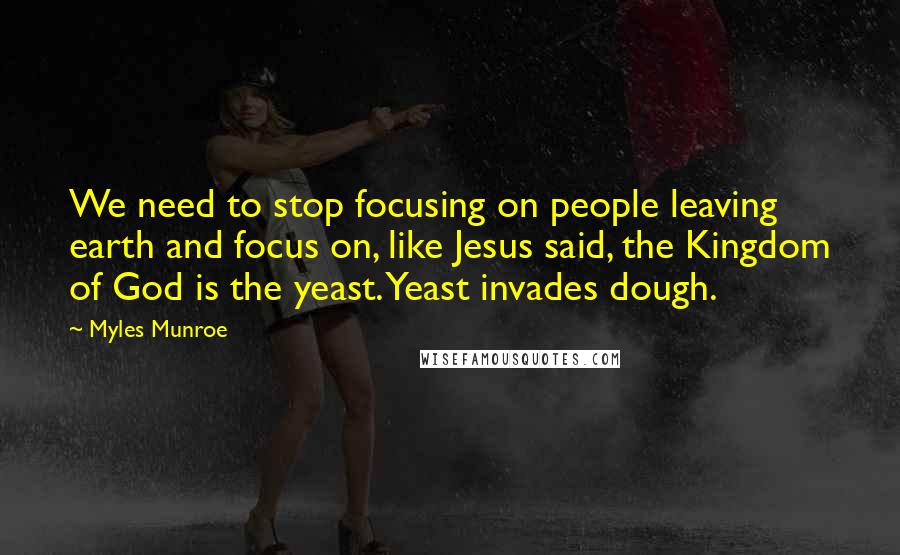 Myles Munroe Quotes: We need to stop focusing on people leaving earth and focus on, like Jesus said, the Kingdom of God is the yeast. Yeast invades dough.