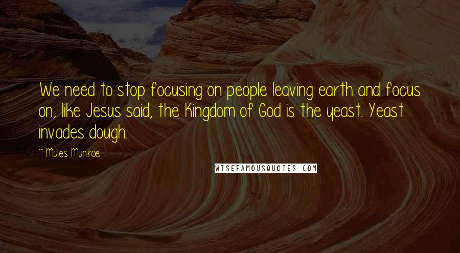 Myles Munroe Quotes: We need to stop focusing on people leaving earth and focus on, like Jesus said, the Kingdom of God is the yeast. Yeast invades dough.