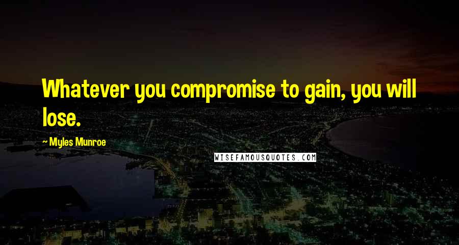 Myles Munroe Quotes: Whatever you compromise to gain, you will lose.