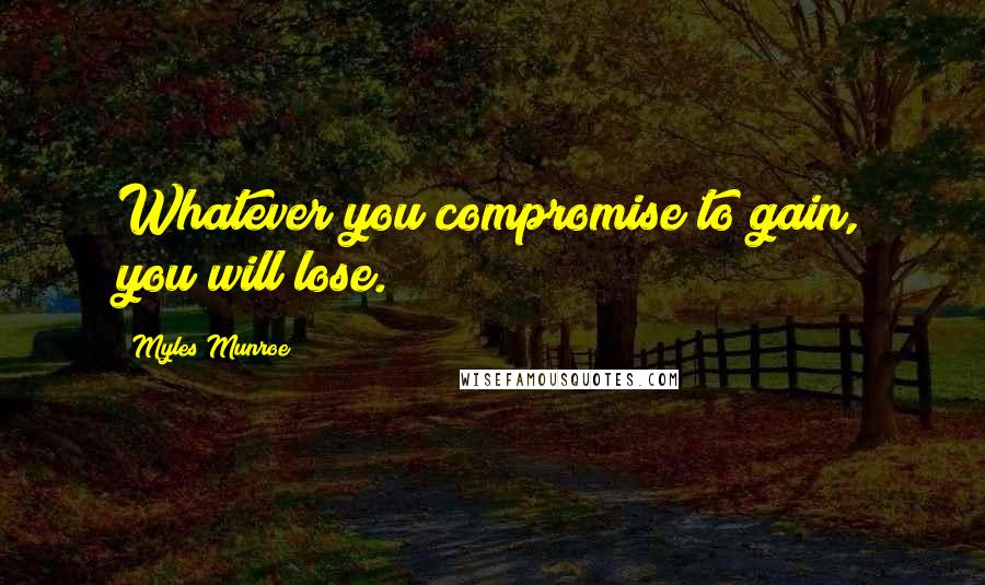 Myles Munroe Quotes: Whatever you compromise to gain, you will lose.