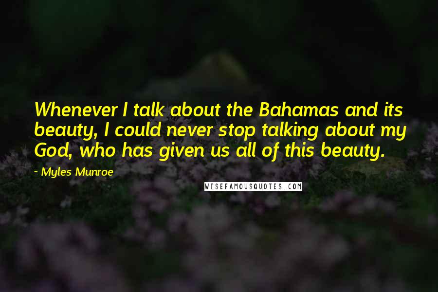 Myles Munroe Quotes: Whenever I talk about the Bahamas and its beauty, I could never stop talking about my God, who has given us all of this beauty.