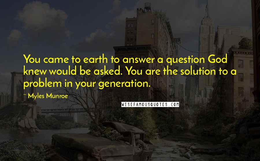 Myles Munroe Quotes: You came to earth to answer a question God knew would be asked. You are the solution to a problem in your generation.