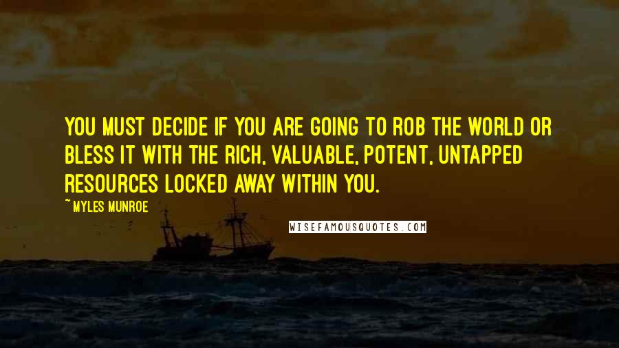 Myles Munroe Quotes: You must decide if you are going to rob the world or bless it with the rich, valuable, potent, untapped resources locked away within you.