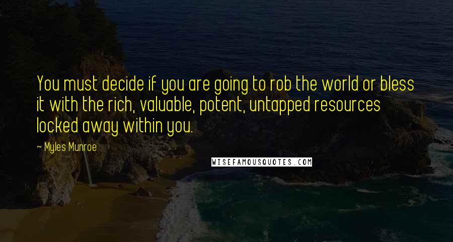 Myles Munroe Quotes: You must decide if you are going to rob the world or bless it with the rich, valuable, potent, untapped resources locked away within you.